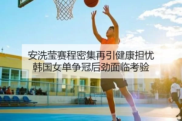 安洗莹赛程密集再引健康担忧 韩国女单争冠后劲面临考验